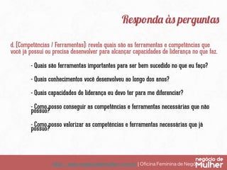 Responda às perguntas
d. (Competências / Ferramentas): revela quais são as ferramentas e competências que
você já possui ou precisa desenvolver para alcançar capacidades de liderança no que faz.
- Quais são ferramentas importantes para ser bem sucedido no que eu faço?
- Quais conhecimentos você desenvolveu ao longo dos anos?
- Quais capacidades de liderança eu devo ter para me diferenciar?
- Como posso conseguir as competências e ferramentas necessárias que não
possuo?
- Como posso valorizar as competências e ferramentas necessárias que já
possuo?

http://www.negociodemulher.com.br ¦ Oﬁcina Feminina de Negócios	

 