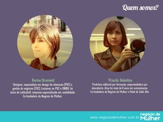Quem somos?

Karine Drumond

Priscila Valentino

Designer, especialista em design de interação (PUC) e
gestão de negócios (FDC), Lecionou na PUC e UNIBH, foi
sócia da Latitude14, empresa especializada em usabilidade.
Co-fundadora da Negócio de Mulher.

Produtora editorial por formação, empreendedora por
descoberta. Atua há mais de 6 anos em comunicação.
Co-fundadora da Negócio de Mulher e Pedal de Salto Alto.

www.negociodemulher.com.br	

 