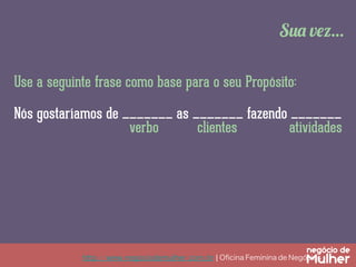 Sua vez…
Use a seguinte frase como base para o seu Propósito:
Nós gostaríamos de _______ as _______ fazendo _______
verbo
clientes
atividades

http://www.negociodemulher.com.br ¦ Oﬁcina Feminina de Negócios	

 