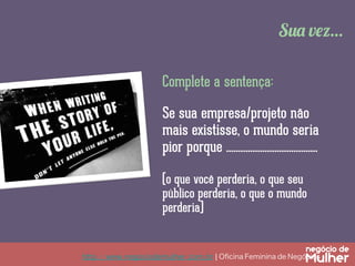 Sua vez…
Complete a sentença:
Se sua empresa/projeto não
mais existisse, o mundo seria
pior porque ......................................
(o que você perderia, o que seu
público perderia, o que o mundo
perderia)

http://www.negociodemulher.com.br ¦ Oﬁcina Feminina de Negócios	

 
