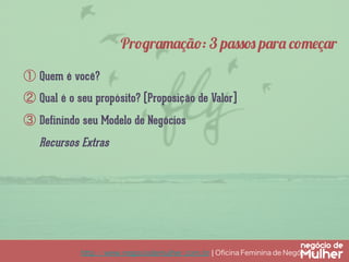Programação: 3 passos para começar
①  Quem é você?
②  Qual é o seu propósito? (Proposição de Valor]
③  Definindo seu Modelo de Negócios

Recursos Extras

http://www.negociodemulher.com.br ¦ Oﬁcina Feminina de Negócios	

 