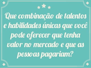 Que combinação de talentos
e habilidades únicas que você
pode oferecer que tenha
valor no mercado e que as
pessoas pagariam?

 
