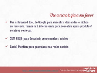 Use a tecnologia a seu favor
ü  Use a Keyword Tool, do Google para descobrir demandas e nichos
de mercado. Também é interessante para descobrir quais produtos/
serviços começar.
ü  SEM RUSH: para descobrir concorrentes / nichos
ü  Social Mention para pesquisas nas redes sociais

http://www.negociodemulher.com.br ¦ Oﬁcina Feminina de Negócios	

 