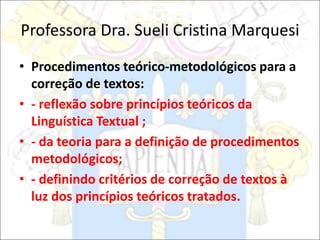 Professora Dra. Sueli Cristina Marquesi
• Procedimentos teórico-metodológicos para a
correção de textos:
• - reflexão sobre princípios teóricos da
Linguística Textual ;
• - da teoria para a definição de procedimentos
metodológicos;
• - definindo critérios de correção de textos à
luz dos princípios teóricos tratados.
 