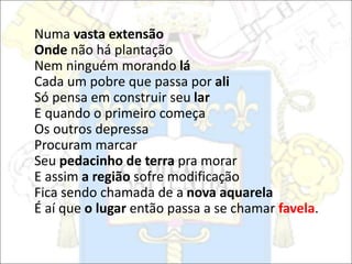 Numa vasta extensão
Onde não há plantação
Nem ninguém morando lá
Cada um pobre que passa por ali
Só pensa em construir seu lar
E quando o primeiro começa
Os outros depressa
Procuram marcar
Seu pedacinho de terra pra morar
E assim a região sofre modificação
Fica sendo chamada de a nova aquarela
É aí que o lugar então passa a se chamar favela.
 