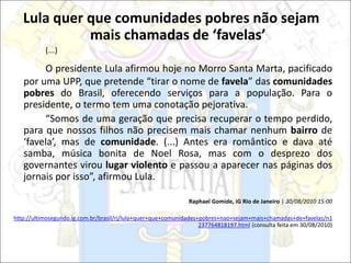 Lula quer que comunidades pobres não sejam
mais chamadas de ‘favelas’
(...)
O presidente Lula afirmou hoje no Morro Santa Marta, pacificado
por uma UPP, que pretende “tirar o nome de favela” das comunidades
pobres do Brasil, oferecendo serviços para a população. Para o
presidente, o termo tem uma conotação pejorativa.
“Somos de uma geração que precisa recuperar o tempo perdido,
para que nossos filhos não precisem mais chamar nenhum bairro de
‘favela’, mas de comunidade. (...) Antes era romântico e dava até
samba, música bonita de Noel Rosa, mas com o desprezo dos
governantes virou lugar violento e passou a aparecer nas páginas dos
jornais por isso”, afirmou Lula.
Raphael Gomide, iG Rio de Janeiro | 30/08/2010 15:00
http://ultimosegundo.ig.com.br/brasil/rj/lula+quer+que+comunidades+pobres+nao+sejam+mais+chamadas+de+favelas/n1
237764818197.html (consulta feita em 30/08/2010)
 