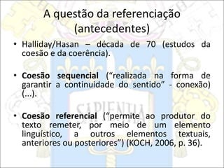 A questão da referenciação
(antecedentes)
• Halliday/Hasan – década de 70 (estudos da
coesão e da coerência).
• Coesão sequencial (“realizada na forma de
garantir a continuidade do sentido” - conexão)
(...).
• Coesão referencial (“permite ao produtor do
texto remeter, por meio de um elemento
linguístico, a outros elementos textuais,
anteriores ou posteriores”) (KOCH, 2006, p. 36).
 