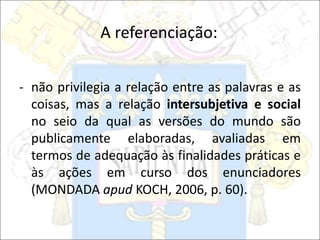 A referenciação:
- não privilegia a relação entre as palavras e as
coisas, mas a relação intersubjetiva e social
no seio da qual as versões do mundo são
publicamente elaboradas, avaliadas em
termos de adequação às finalidades práticas e
às ações em curso dos enunciadores
(MONDADA apud KOCH, 2006, p. 60).
 