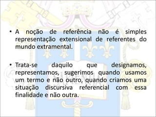 • A noção de referência não é simples
representação extensional de referentes do
mundo extramental.
• Trata-se daquilo que designamos,
representamos, sugerimos quando usamos
um termo e não outro, quando criamos uma
situação discursiva referencial com essa
finalidade e não outra.
 