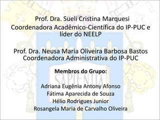Prof. Dra. Sueli Cristina Marquesi
Coordenadora Acadêmico-Científica do IP-PUC e
líder do NEELP
Prof. Dra. Neusa Maria Oliveira Barbosa Bastos
Coordenadora Administrativa do IP-PUC
Membros do Grupo:
Adriana Eugênia Antony Afonso
Fátima Aparecida de Souza
Hélio Rodrigues Junior
Rosangela Maria de Carvalho Oliveira
 