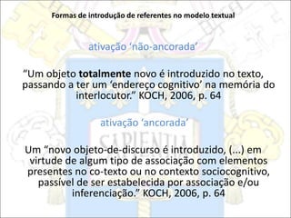 Formas de introdução de referentes no modelo textual
ativação ‘não-ancorada’
“Um objeto totalmente novo é introduzido no texto,
passando a ter um ‘endereço cognitivo’ na memória do
interlocutor.” KOCH, 2006, p. 64
ativação ‘ancorada’
Um “novo objeto-de-discurso é introduzido, (...) em
virtude de algum tipo de associação com elementos
presentes no co-texto ou no contexto sociocognitivo,
passível de ser estabelecida por associação e/ou
inferenciação.” KOCH, 2006, p. 64
 