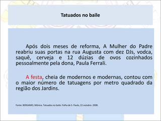 Tatuados no baile
Após dois meses de reforma, A Mulher do Padre
reabriu suas portas na rua Augusta com dez DJs, vodca,
saquê, cerveja e 12 dúzias de ovos cozinhados
pessoalmente pela dona, Paula Ferrali.
A festa, cheia de modernos e modernas, contou com
o maior número de tatuagens por metro quadrado da
região dos Jardins.
Fonte: BERGAMO, Mônica. Tatuados no baile: Folha de S. Paulo, 22 outubro. 2008.
 