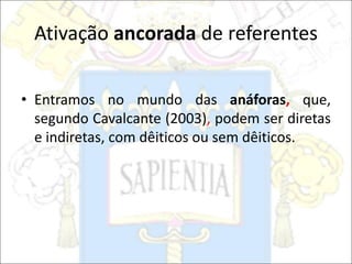 Ativação ancorada de referentes
• Entramos no mundo das anáforas, que,
segundo Cavalcante (2003), podem ser diretas
e indiretas, com dêiticos ou sem dêiticos.
 