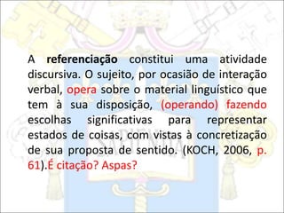 A referenciação constitui uma atividade
discursiva. O sujeito, por ocasião de interação
verbal, opera sobre o material linguístico que
tem à sua disposição, (operando) fazendo
escolhas significativas para representar
estados de coisas, com vistas à concretização
de sua proposta de sentido. (KOCH, 2006, p.
61).É citação? Aspas?
 