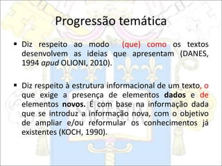 Progressão temática
 Diz respeito ao modo (que) como os textos
desenvolvem as ideias que apresentam (DANES,
1994 apud OLIONI, 2010).
 Diz respeito à estrutura informacional de um texto, o
que exige a presença de elementos dados e de
elementos novos. É com base na informação dada
que se introduz a informação nova, com o objetivo
de ampliar e/ou reformular os conhecimentos já
existentes (KOCH, 1990).
 