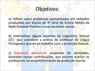 Objetivos:
a) refletir sobre problemas apresentados em redações
produzidas por alunos de 3ª série do Ensino Médio da
Rede Estadual Paulista e suas possíveis causas.
b) sistematizar alguns aspectos da Linguística Textual
(LT) que subsidiem a prática do professor de Língua
Portuguesa quanto ao trabalho com a produção textual.
c) (levantar) apresentar propostas de atividades,
baseadas nessas contribuições, que possam auxiliar os
professores no encaminhamento da produção escrita.
 