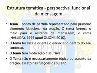 Estrutura temática - perspectiva funcional
da mensagem
• Tema – ponto de partida representado pelo primeiro
elemento ideacional da oração. O tema fornece o
meio para o restante da mensagem, o rema
(HALLIDAY, 1994 apud OLIONI, 2010).
• O tema localiza e orienta o enunciado dentro do seu
contexto.
• O tema tem motivação discursiva.
• O Tema não é necessariamente tópico ou assunto da
oração, exceto nas funções de sujeito.
 