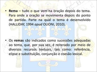 • Rema – tudo o que vem na oração depois do tema.
Para onde a oração se movimenta depois do ponto
de partida. Parte na qual o tema é desenvolvido
(HALLIDAY, 1994 apud OLIONI, 2010).
• Os remas são indicados como sucessões adequadas
ao tema, que, por sua vez, é reiterado por meio de
diversos recursos textuais, tais como: referência,
elipse e substituição, conjunção e coesão lexical.
 