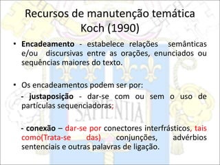Recursos de manutenção temática
Koch (1990)
• Encadeamento - estabelece relações semânticas
e/ou discursivas entre as orações, enunciados ou
sequências maiores do texto.
• Os encadeamentos podem ser por:
- justaposição - dar-se com ou sem o uso de
partículas sequenciadoras;
- conexão – dar-se por conectores interfrásticos, tais
como(Trata-se das) conjunções, advérbios
sentenciais e outras palavras de ligação.
 