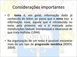 Considerações importantes
• O tema é, em geral, informação dada já
conhecida do leitor, ao passo que o rema traz a
informação nova, aquela que é introduzida no
texto pela primeira vez e é marcada pelas
metafunções textual, interpessoal e ideacional de
que trata Halliday (1994).
• Na organização de um texto é possível encontrar
mais de um tipo de progressão temática (KOCH,
2004).
 