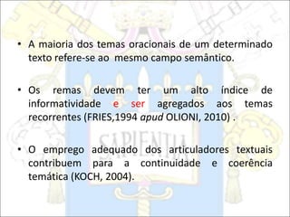 • A maioria dos temas oracionais de um determinado
texto refere-se ao mesmo campo semântico.
• Os remas devem ter um alto índice de
informatividade e ser agregados aos temas
recorrentes (FRIES,1994 apud OLIONI, 2010) .
• O emprego adequado dos articuladores textuais
contribuem para a continuidade e coerência
temática (KOCH, 2004).
 