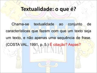 Chama-se textualidade ao conjunto de
características que fazem com que um texto seja
um texto, e não apenas uma sequência de frase.
(COSTA VAL, 1991, p. 5.) É citação? Aspas?
Textualidade: o que é?
 