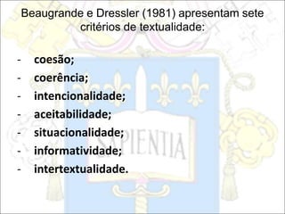Beaugrande e Dressler (1981) apresentam sete
critérios de textualidade:
- coesão;
- coerência;
- intencionalidade;
- aceitabilidade;
- situacionalidade;
- informatividade;
- intertextualidade.
 