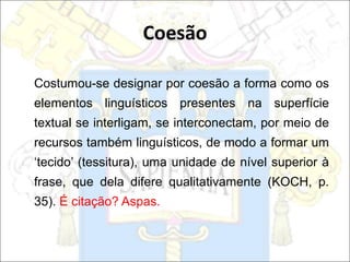 Costumou-se designar por coesão a forma como os
elementos linguísticos presentes na superfície
textual se interligam, se interconectam, por meio de
recursos também linguísticos, de modo a formar um
‘tecido’ (tessitura), uma unidade de nível superior à
frase, que dela difere qualitativamente (KOCH, p.
35). É citação? Aspas.
Coesão
 