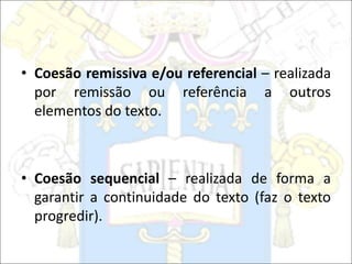• Coesão remissiva e/ou referencial – realizada
por remissão ou referência a outros
elementos do texto.
• Coesão sequencial – realizada de forma a
garantir a continuidade do texto (faz o texto
progredir).
 