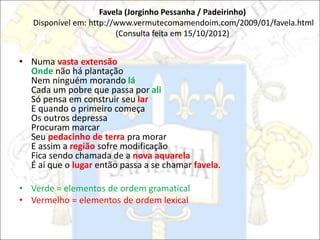 Favela (Jorginho Pessanha / Padeirinho)
Disponível em: http://www.vermutecomamendoim.com/2009/01/favela.html
(Consulta feita em 15/10/2012)
• Numa vasta extensão
Onde não há plantação
Nem ninguém morando lá
Cada um pobre que passa por ali
Só pensa em construir seu lar
E quando o primeiro começa
Os outros depressa
Procuram marcar
Seu pedacinho de terra pra morar
E assim a região sofre modificação
Fica sendo chamada de a nova aquarela
É aí que o lugar então passa a se chamar favela.
• Verde = elementos de ordem gramatical
• Vermelho = elementos de ordem lexical
 
