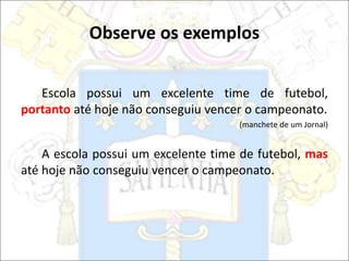 Observe os exemplos
Escola possui um excelente time de futebol,
portanto até hoje não conseguiu vencer o campeonato.
(manchete de um Jornal)
A escola possui um excelente time de futebol, mas
até hoje não conseguiu vencer o campeonato.
 