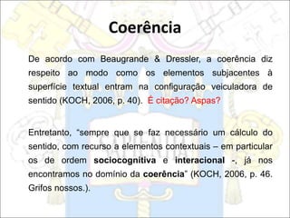 De acordo com Beaugrande & Dressler, a coerência diz
respeito ao modo como os elementos subjacentes à
superfície textual entram na configuração veiculadora de
sentido (KOCH, 2006, p. 40). É citação? Aspas?
Entretanto, “sempre que se faz necessário um cálculo do
sentido, com recurso a elementos contextuais – em particular
os de ordem sociocognitiva e interacional -, já nos
encontramos no domínio da coerência” (KOCH, 2006, p. 46.
Grifos nossos.).
Coerência
 
