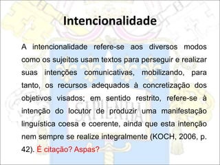 Intencionalidade
A intencionalidade refere-se aos diversos modos
como os sujeitos usam textos para perseguir e realizar
suas intenções comunicativas, mobilizando, para
tanto, os recursos adequados à concretização dos
objetivos visados; em sentido restrito, refere-se à
intenção do locutor de produzir uma manifestação
linguística coesa e coerente, ainda que esta intenção
nem sempre se realize integralmente (KOCH, 2006, p.
42). É citação? Aspas?
 