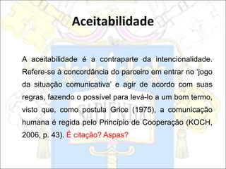 A aceitabilidade é a contraparte da intencionalidade.
Refere-se à concordância do parceiro em entrar no ‘jogo
da situação comunicativa’ e agir de acordo com suas
regras, fazendo o possível para levá-lo a um bom termo,
visto que, como postula Grice (1975), a comunicação
humana é regida pelo Princípio de Cooperação (KOCH,
2006, p. 43). É citação? Aspas?
Aceitabilidade
 