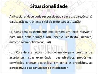 A situacionalidade pode ser considerada em duas direções: (a)
da situação para o texto e (b) do texto para a situação.
(a) Considera os elementos que tornam um texto relevante
para uma dada situação comunicativa (contexto imediato,
entorno sócio-político-cultural).
(b) Considera a reconstrução do mundo pelo produtor de
acordo com suas experiência, seus objetivos, propósitos,
convicções, crenças etc. e leva em conta os propósitos, as
perspectivas e as convicções do interlocutor.
Situacionalidade
 