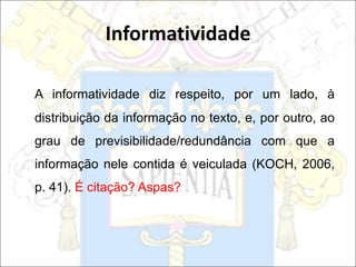A informatividade diz respeito, por um lado, à
distribuição da informação no texto, e, por outro, ao
grau de previsibilidade/redundância com que a
informação nele contida é veiculada (KOCH, 2006,
p. 41). É citação? Aspas?
Informatividade
 