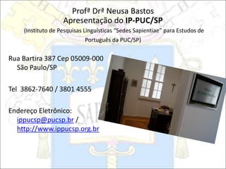 Profª Drª Neusa Bastos
Apresentação do IP-PUC/SP
(Instituto de Pesquisas Linguísticas “Sedes Sapientiae” para Estudos de
Português da PUC/SP)
Rua Bartira 387 Cep 05009-000
São Paulo/SP
Tel 3862-7640 / 3801 4555
Endereço Eletrônico:
ippucsp@pucsp.br /
http://www.ippucsp.org.br
 