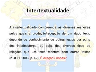 A intertextualidade compreende as diversas maneiras
pelas quais a produção/recepção de um dado texto
depende do conhecimento de outros textos por parte
dos interlocutores, ou seja, dos diversos tipos de
relações que um texto mantém com outros textos
(KOCH, 2006, p. 42). É citação? Aspas?
Intertextualidade
 