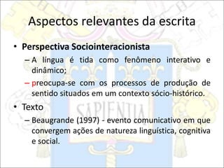 Aspectos relevantes da escrita
• Perspectiva Sociointeracionista
– A língua é tida como fenômeno interativo e
dinâmico;
– preocupa-se com os processos de produção de
sentido situados em um contexto sócio-histórico.
• Texto
– Beaugrande (1997) - evento comunicativo em que
convergem ações de natureza linguística, cognitiva
e social.
 