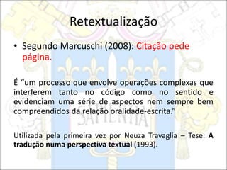 Retextualização
• Segundo Marcuschi (2008): Citação pede
página.
É “um processo que envolve operações complexas que
interferem tanto no código como no sentido e
evidenciam uma série de aspectos nem sempre bem
compreendidos da relação oralidade-escrita.”
Utilizada pela primeira vez por Neuza Travaglia – Tese: A
tradução numa perspectiva textual (1993).
 