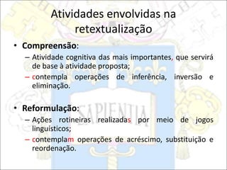Atividades envolvidas na
retextualização
• Compreensão:
– Atividade cognitiva das mais importantes, que servirá
de base à atividade proposta;
– contempla operações de inferência, inversão e
eliminação.
• Reformulação:
– Ações rotineiras realizadas por meio de jogos
linguísticos;
– contemplam operações de acréscimo, substituição e
reordenação.
 
