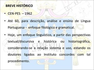 BREVE HISTÓRICO
• CEN-PES – 1962
• Até 60, para descrição, análise e ensino de Língua
Portuguesa - enfoque filológico e gramatical.
• Hoje, um enfoque linguístico, a partir das perspectivas
textual/discursiva e histórica ou historiográfica,
considerando-se a relação sistema e uso, estando os
doutores ligados ao Instituto concordes com tal
procedimento.
 