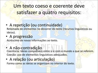 Um texto coeso e coerente deve
satisfazer a quatro requisitos:
• A repetição (ou continuidade)
• A progressão
• A não-contradição
• A relação (ou articulação)
Retomada de elementos no decorrer do texto (recursos linguísticos ou
ideias).
Acréscimo de novas informações ao texto.
Coerência: Ideias compatíveis entre si e com o mundo a que se referem.
Coesão: uso de elementos linguísticos adequados.
Forma como as ideias se organizam no interior do texto.
 