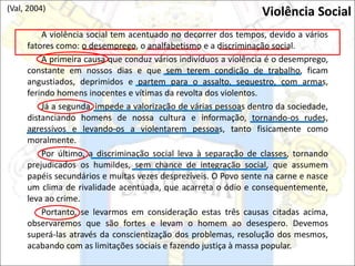 A violência social tem acentuado no decorrer dos tempos, devido a vários
fatores como: o desemprego, o analfabetismo e a discriminação social.
A primeira causa que conduz vários indivíduos a violência é o desemprego,
constante em nossos dias e que sem terem condição de trabalho, ficam
angustiados, deprimidos e partem para o assalto, sequestro, com armas,
ferindo homens inocentes e vítimas da revolta dos violentos.
Já a segunda, impede a valorização de várias pessoas dentro da sociedade,
distanciando homens de nossa cultura e informação, tornando-os rudes,
agressivos e levando-os a violentarem pessoas, tanto fisicamente como
moralmente.
Por último, a discriminação social leva à separação de classes, tornando
prejudicados os humildes, sem chance de integração social, que assumem
papéis secundários e muitas vezes desprezíveis. O Povo sente na carne e nasce
um clima de rivalidade acentuada, que acarreta o ódio e consequentemente,
leva ao crime.
Portanto, se levarmos em consideração estas três causas citadas acima,
observaremos que são fortes e levam o homem ao desespero. Devemos
superá-las através da conscientização dos problemas, resolução dos mesmos,
acabando com as limitações sociais e fazendo justiça à massa popular.
Violência Social
(Val, 2004)
 