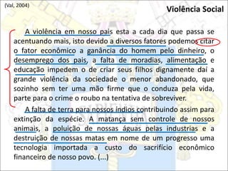 A violência em nosso pais esta a cada dia que passa se
acentuando mais, isto devido a diversos fatores podemos citar
o fator econômico a ganância do homem pelo dinheiro, o
desemprego dos pais, a falta de moradias, alimentação e
educação impedem o de criar seus filhos dignamente daí a
grande violência da sociedade o menor abandonado, que
sozinho sem ter uma mão firme que o conduza pela vida,
parte para o crime o roubo na tentativa de sobreviver.
A falta de terra para nossos índios contribuindo assim para
extinção da espécie. A matança sem controle de nossos
animais, a poluição de nossas águas pelas industrias e a
destruição de nossas matas em nome de um progresso uma
tecnologia importada a custo do sacrifício econômico
financeiro de nosso povo. (...)
Violência Social
(Val, 2004)
 