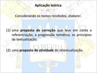 Aplicação teórica
Considerando os textos recebidos, elabore:
(1) uma proposta de correção que leve em conta a
referenciação, a progressão temática, os princípios
de textualização.
(2) uma proposta de atividade de retextualização.
 