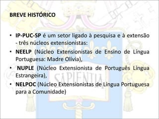 BREVE HISTÓRICO
• IP-PUC-SP é um setor ligado à pesquisa e à extensão
- três núcleos extensionistas:
• NEELP (Núcleo Extensionistas de Ensino de Língua
Portuguesa: Madre Olívia),
• NUPLE (Núcleo Extensionista de Português Língua
Estrangeira),
• NELPOC (Núcleo Extensionistas de Língua Portuguesa
para a Comunidade)
 