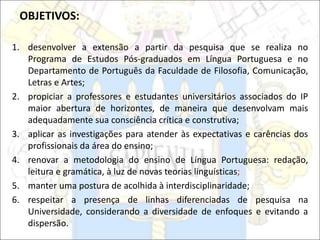 OBJETIVOS:
1. desenvolver a extensão a partir da pesquisa que se realiza no
Programa de Estudos Pós-graduados em Língua Portuguesa e no
Departamento de Português da Faculdade de Filosofia, Comunicação,
Letras e Artes;
2. propiciar a professores e estudantes universitários associados do IP
maior abertura de horizontes, de maneira que desenvolvam mais
adequadamente sua consciência crítica e construtiva;
3. aplicar as investigações para atender às expectativas e carências dos
profissionais da área do ensino;
4. renovar a metodologia do ensino de Língua Portuguesa: redação,
leitura e gramática, à luz de novas teorias linguísticas;
5. manter uma postura de acolhida à interdisciplinaridade;
6. respeitar a presença de linhas diferenciadas de pesquisa na
Universidade, considerando a diversidade de enfoques e evitando a
dispersão.
 