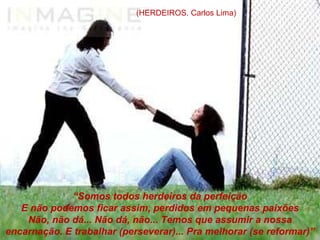(HERDEIROS. Carlos Lima)




                      “Somos todos herdeiros da perfeição
      E não podemos ficar assim, perdidos em pequenas paixões
         Não, não dá... Não dá, não... Temos que assumir a nossa
encarnação. E trabalhar (perseverar)... Pra melhorar (se reformar)”
 www.themegallery.com
 