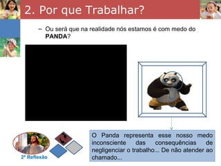 2. Por que Trabalhar?
       – Ou será que na realidade nós estamos é com medo do
         PANDA?




                        O Panda representa esse nosso medo
                        inconsciente     das   consequências      de
                        negligenciar o trabalho... De não atender ao
2ª Reflexão             chamado...
 